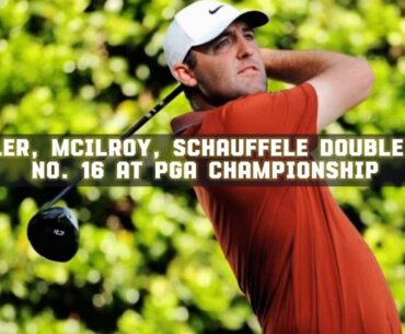 Scheffler, McIlroy, Schauffele double-bogey No. 16 at PGA Championship