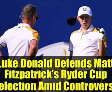 Luke Donald Defends Matt Fitzpatrick’s Ryder Cup Selection Amid Controversy