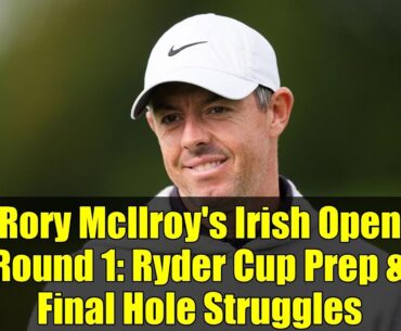 Rory McIlroy's Irish Open Round 1: Ryder Cup Prep & Final Hole Struggles