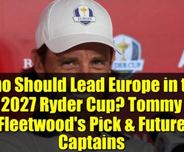 Who Should Lead Europe in the 2027 Ryder Cup? Tommy Fleetwood's Pick & Future Captains